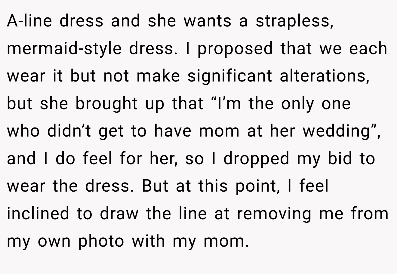 A-line dress and she wants a strapless, mermaid-style dress. I proposed that we each wear it but not make significant alterations, but she brought up that “I’m the only one who didn’t get to have mom at her wedding”, and I do feel for her, so I dropped my bid to wear the dress. But at this point, I feel inclined to draw the line at removing me from my own photo with my mom.