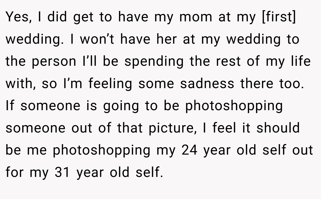 Yes, I did get to have my mom at my [first] wedding. I won’t have her at my wedding to the person I’ll be spending the rest of my life with, so I’m feeling some sadness there too. If someone is going to be photoshopping someone out of that picture, I feel it should be me photoshopping my 24 year old self out for my 31 year old self.