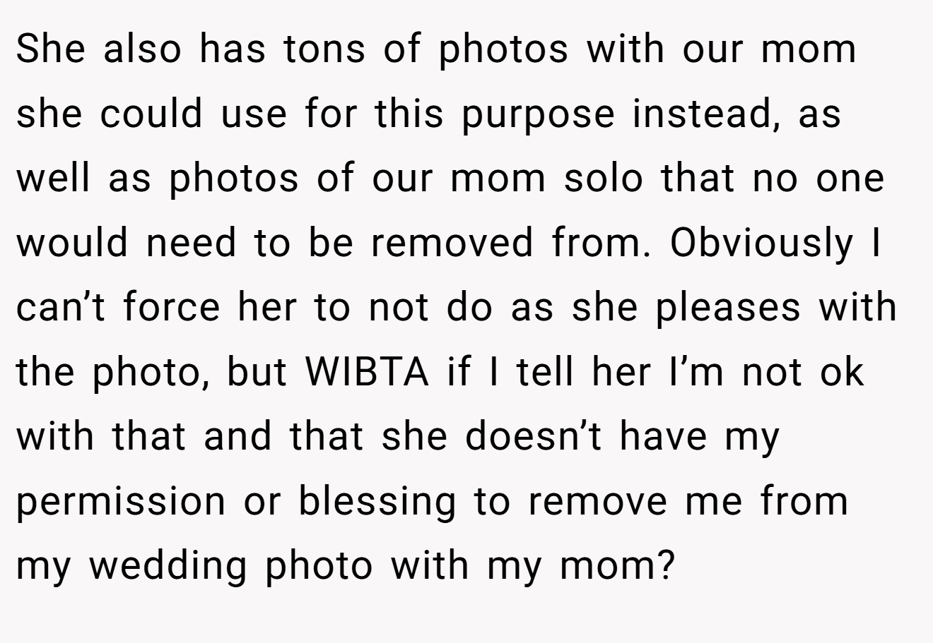 She also has tons of photos with our mom she could use for this purpose instead, as well as photos of our mom solo that no one would need to be removed from. Obviously I can’t force her to not do as she pleases with the photo, but WIBTA if I tell her I’m not ok with that and that she doesn’t have my permission or blessing to remove me from my wedding photo with my mom?