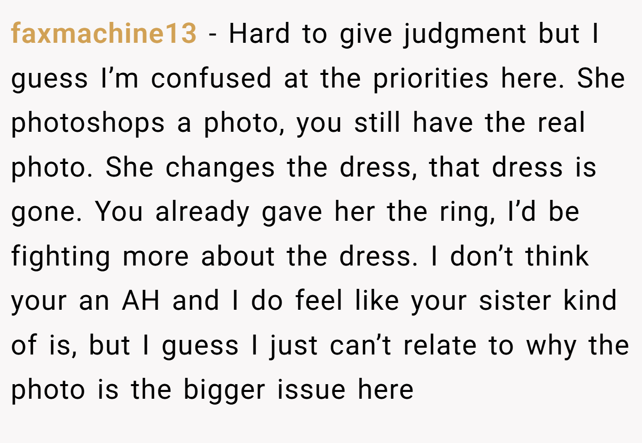 faxmachine13 - Hard to give judgment but I guess I’m confused at the priorities here. She photoshops a photo, you still have the real photo. She changes the dress, that dress is gone. You already gave her the ring, I’d be fighting more about the dress. I don’t think your an AH and I do feel like your sister kind of is, but I guess I just can’t relate to why the photo is the bigger issue here