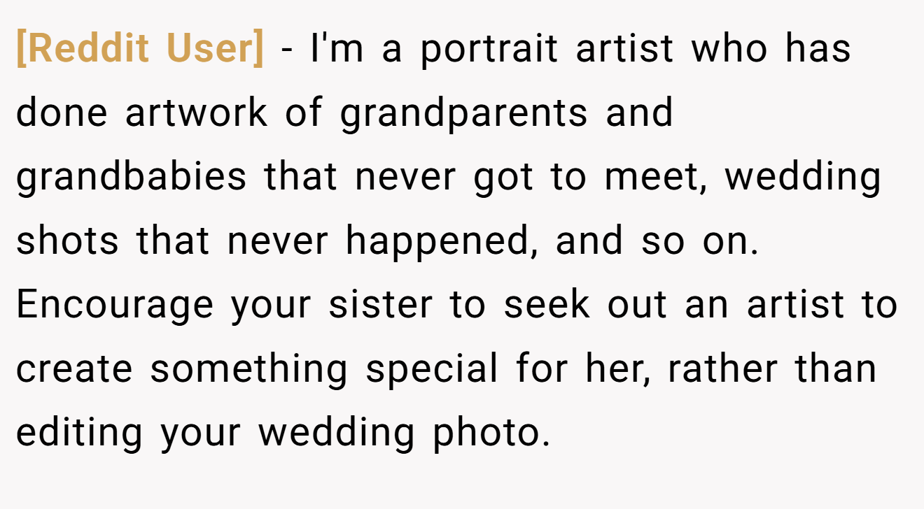 [Reddit User] - I'm a portrait artist who has done artwork of grandparents and grandbabies that never got to meet, wedding shots that never happened, and so on. Encourage your sister to seek out an artist to create something special for her, rather than editing your wedding photo.