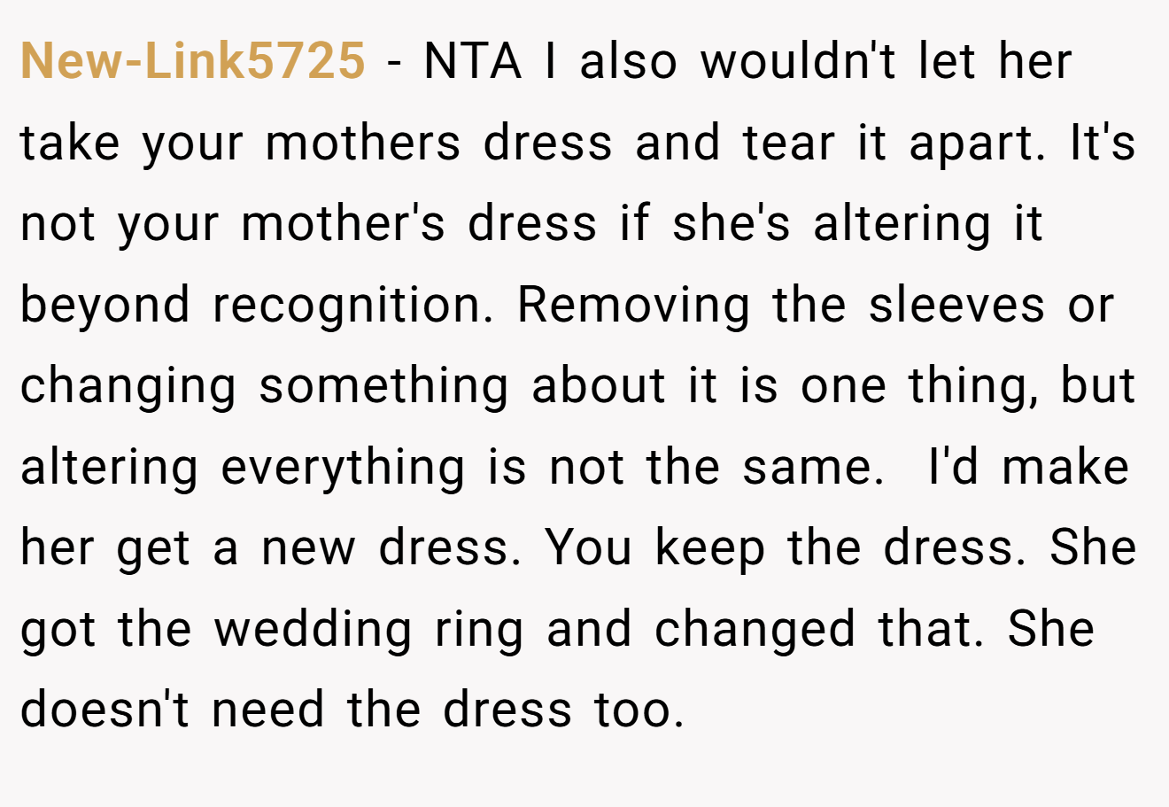 New-Link5725 - NTA I also wouldn't let her take your mothers dress and tear it apart. It's not your mother's dress if she's altering it beyond recognition. Removing the sleeves or changing something about it is one thing, but altering everything is not the same.  I'd make her get a new dress. You keep the dress. She got the wedding ring and changed that. She doesn't need the dress too.