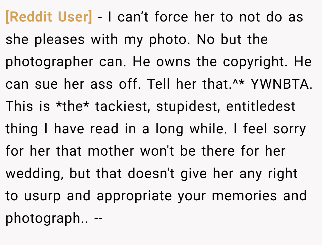 [Reddit User] - I can’t force her to not do as she pleases with my photo. No but the photographer can. He owns the copyright. He can sue her ass off. Tell her that.^* YWNBTA. This is *the* tackiest, stupidest, entitledest thing I have read in a long while. I feel sorry for her that mother won't be there for her wedding, but that doesn't give her any right to usurp and appropriate your memories and photograph.. --
