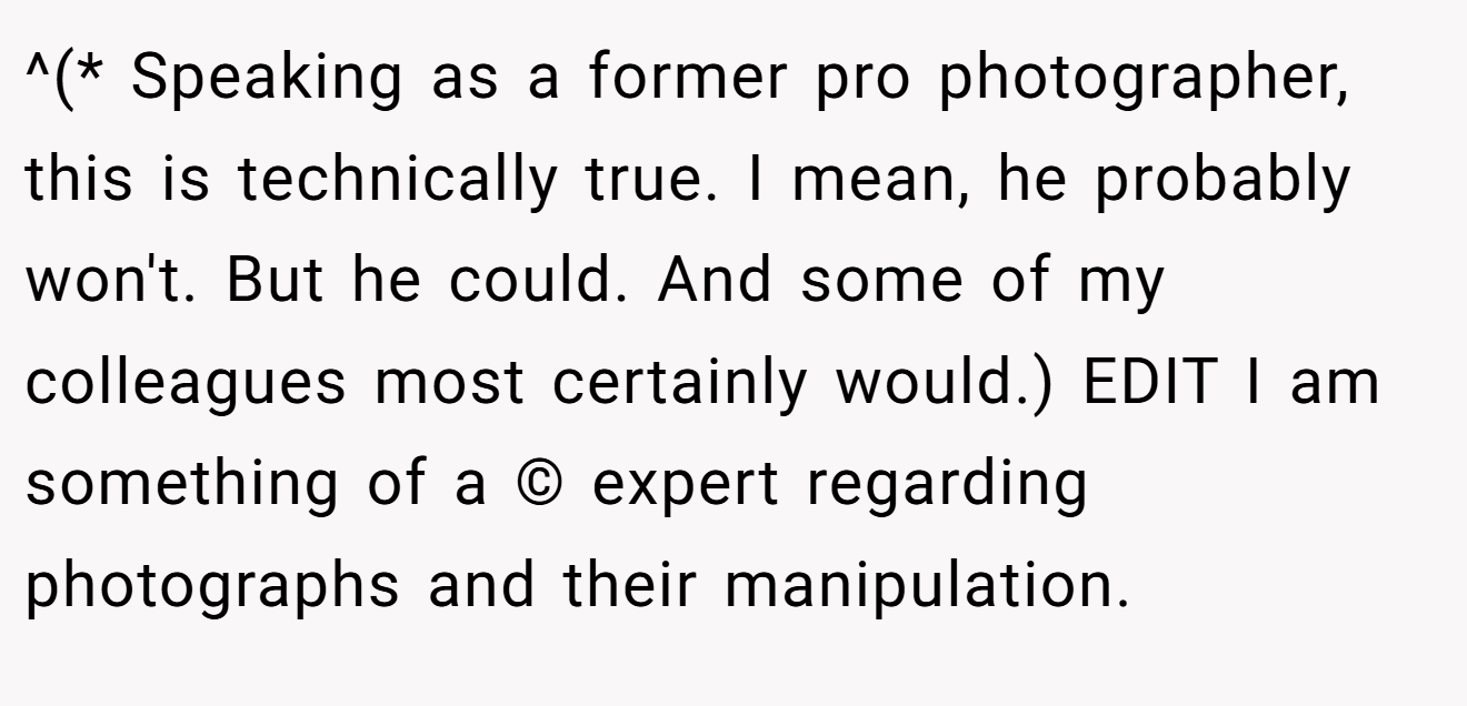 ^(* Speaking as a former pro photographer, this is technically true. I mean, he probably won't. But he could. And some of my colleagues most certainly would.) EDIT I am something of a © expert regarding photographs and their manipulation.