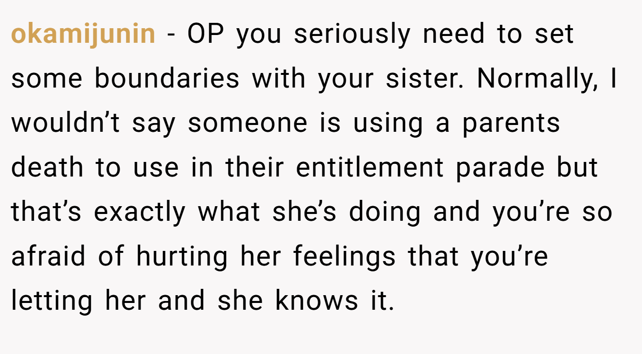 okamijunin - OP you seriously need to set some boundaries with your sister. Normally, I wouldn’t say someone is using a parents death to use in their entitlement parade but that’s exactly what she’s doing and you’re so afraid of hurting her feelings that you’re letting her and she knows it.