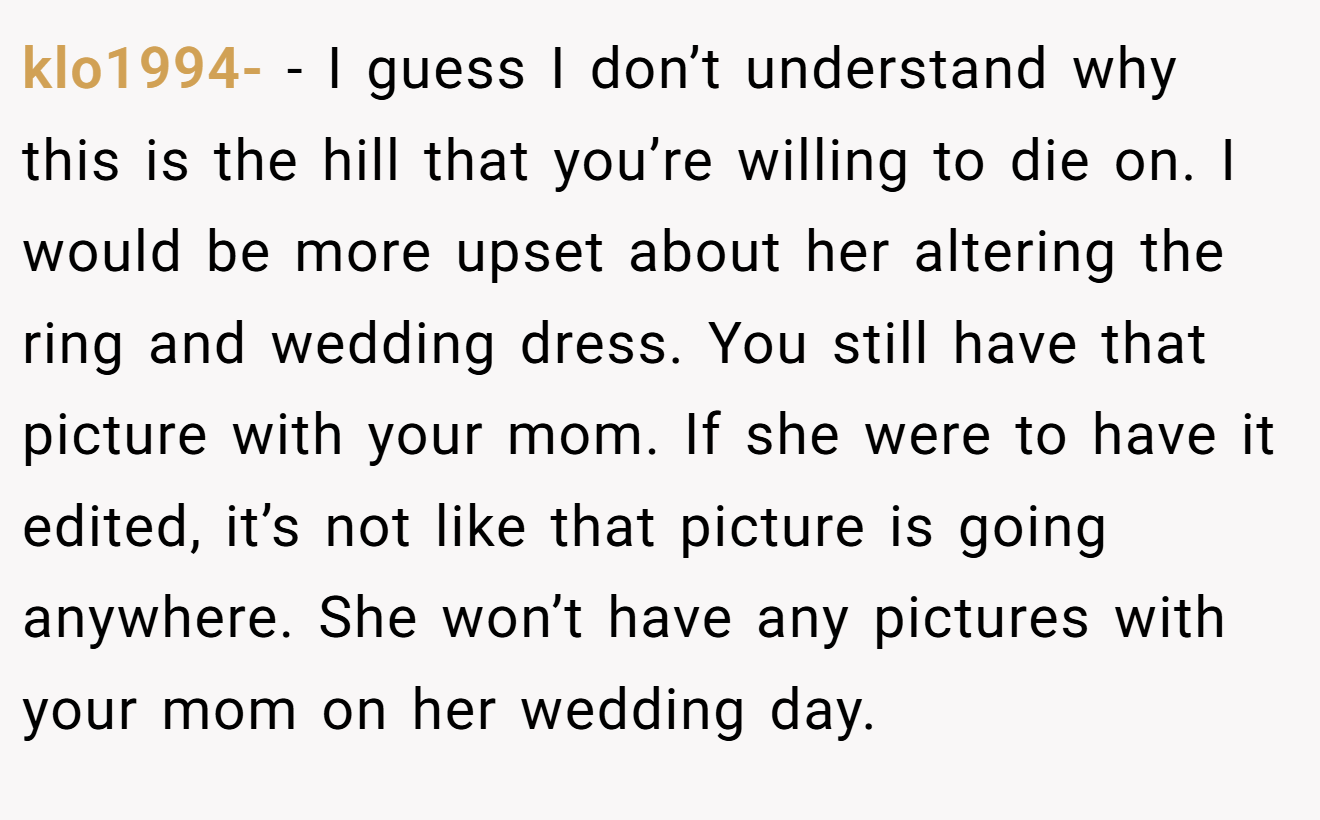 klo1994- - I guess I don’t understand why this is the hill that you’re willing to die on. I would be more upset about her altering the ring and wedding dress. You still have that picture with your mom. If she were to have it edited, it’s not like that picture is going anywhere. She won’t have any pictures with your mom on her wedding day.