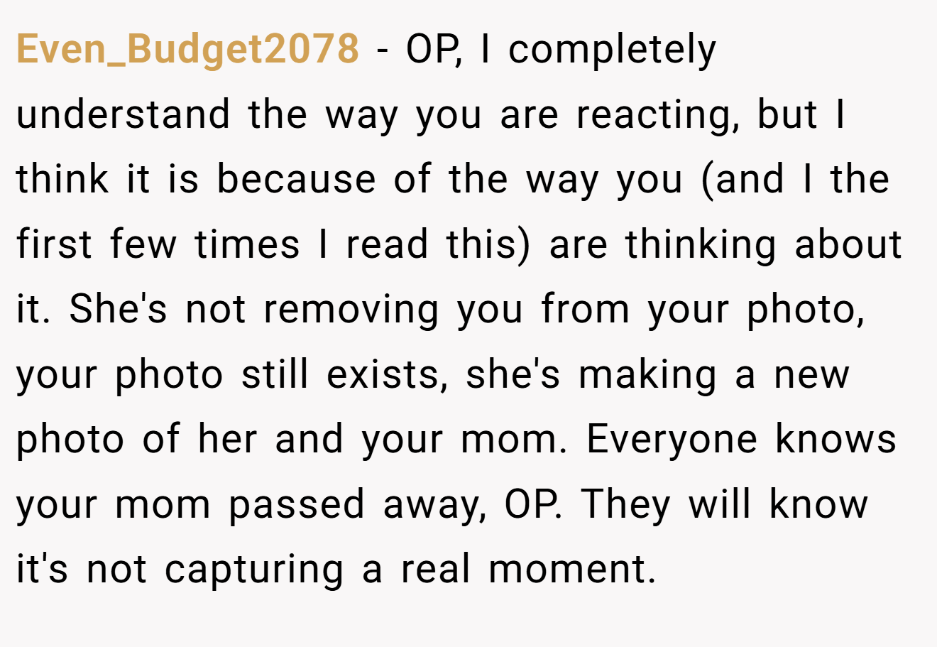 Even_Budget2078 - OP, I completely understand the way you are reacting, but I think it is because of the way you (and I the first few times I read this) are thinking about it. She's not removing you from your photo, your photo still exists, she's making a new photo of her and your mom. Everyone knows your mom passed away, OP. They will know it's not capturing a real moment.