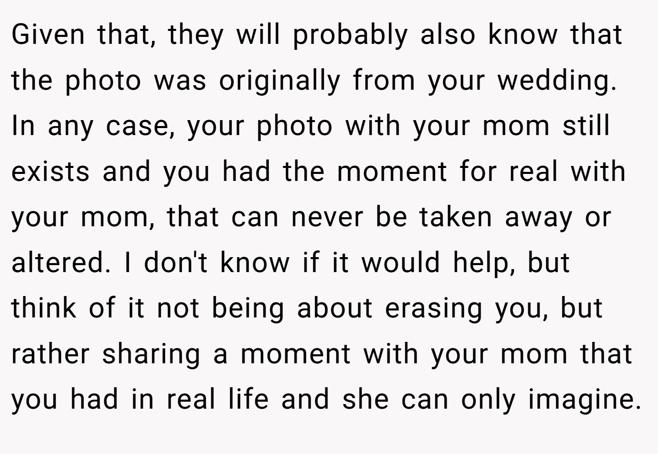 Given that, they will probably also know that the photo was originally from your wedding. In any case, your photo with your mom still exists and you had the moment for real with your mom, that can never be taken away or altered. I don't know if it would help, but think of it not being about erasing you, but rather sharing a moment with your mom that you had in real life and she can only imagine.