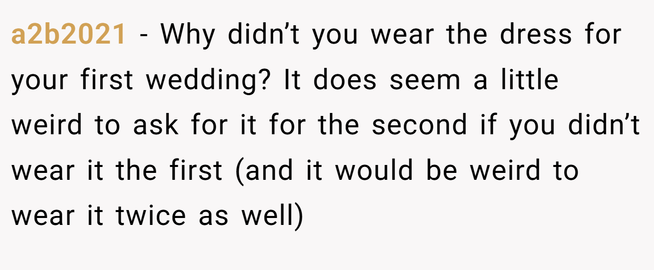 a2b2021 - Why didn’t you wear the dress for your first wedding? It does seem a little weird to ask for it for the second if you didn’t wear it the first (and it would be weird to wear it twice as well)