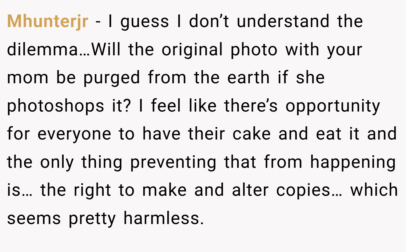 Mhunterjr - I guess I don’t understand the dilemma…Will the original photo with your mom be purged from the earth if she photoshops it? I feel like there’s opportunity for everyone to have their cake and eat it and the only thing preventing that from happening is… the right to make and alter copies… which seems pretty harmless.