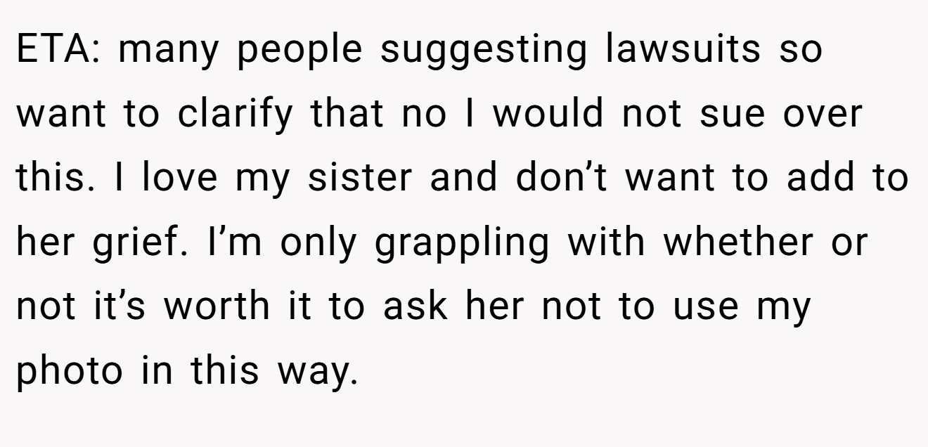 ETA: many people suggesting lawsuits so want to clarify that no I would not sue over this. I love my sister and don’t want to add to her grief. I’m only grappling with whether or not it’s worth it to ask her not to use my photo in this way.