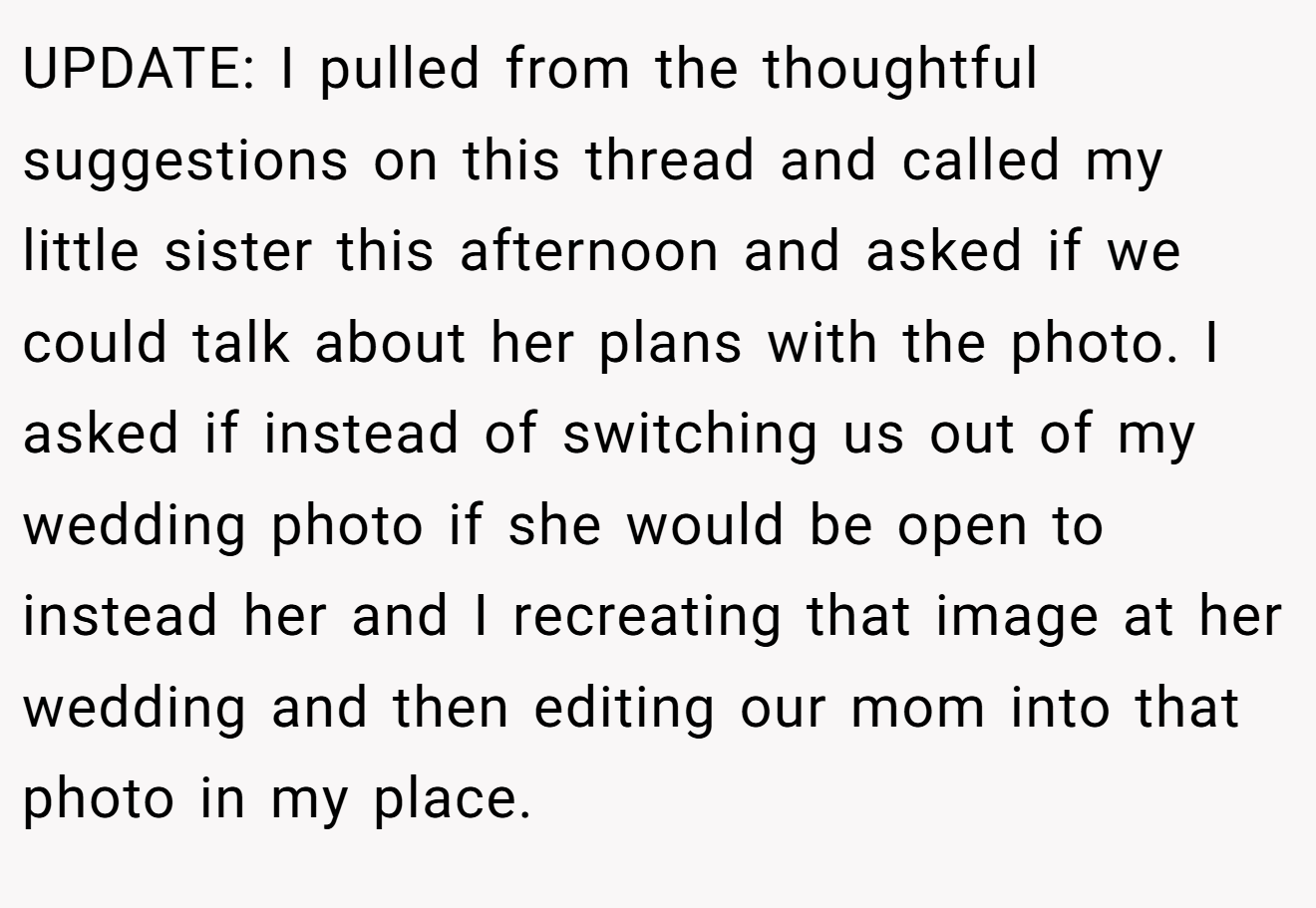 UPDATE: I pulled from the thoughtful suggestions on this thread and called my little sister this afternoon and asked if we could talk about her plans with the photo. I asked if instead of switching us out of my wedding photo if she would be open to instead her and I recreating that image at her wedding and then editing our mom into that photo in my place.