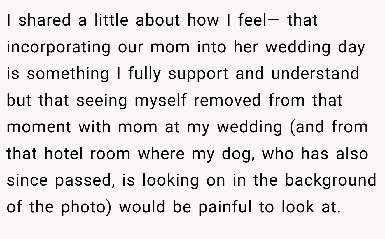 I shared a little about how I feel— that incorporating our mom into her wedding day is something I fully support and understand but that seeing myself removed from that moment with mom at my wedding (and from that hotel room where my dog, who has also since passed, is looking on in the background of the photo) would be painful to look at.