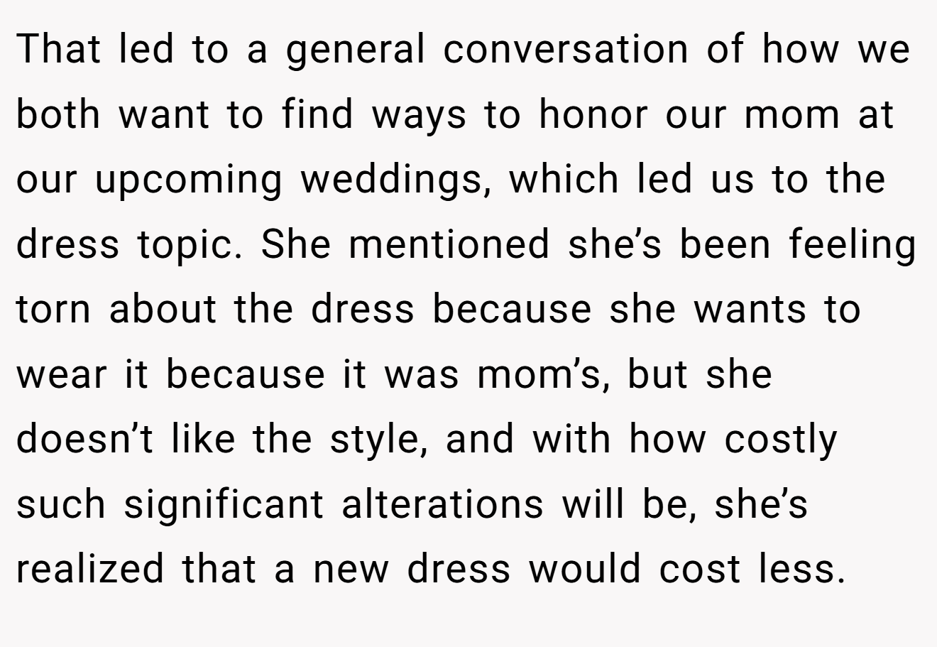 That led to a general conversation of how we both want to find ways to honor our mom at our upcoming weddings, which led us to the dress topic. She mentioned she’s been feeling torn about the dress because she wants to wear it because it was mom’s, but she doesn’t like the style, and with how costly such significant alterations will be, she’s realized that a new dress would cost less.