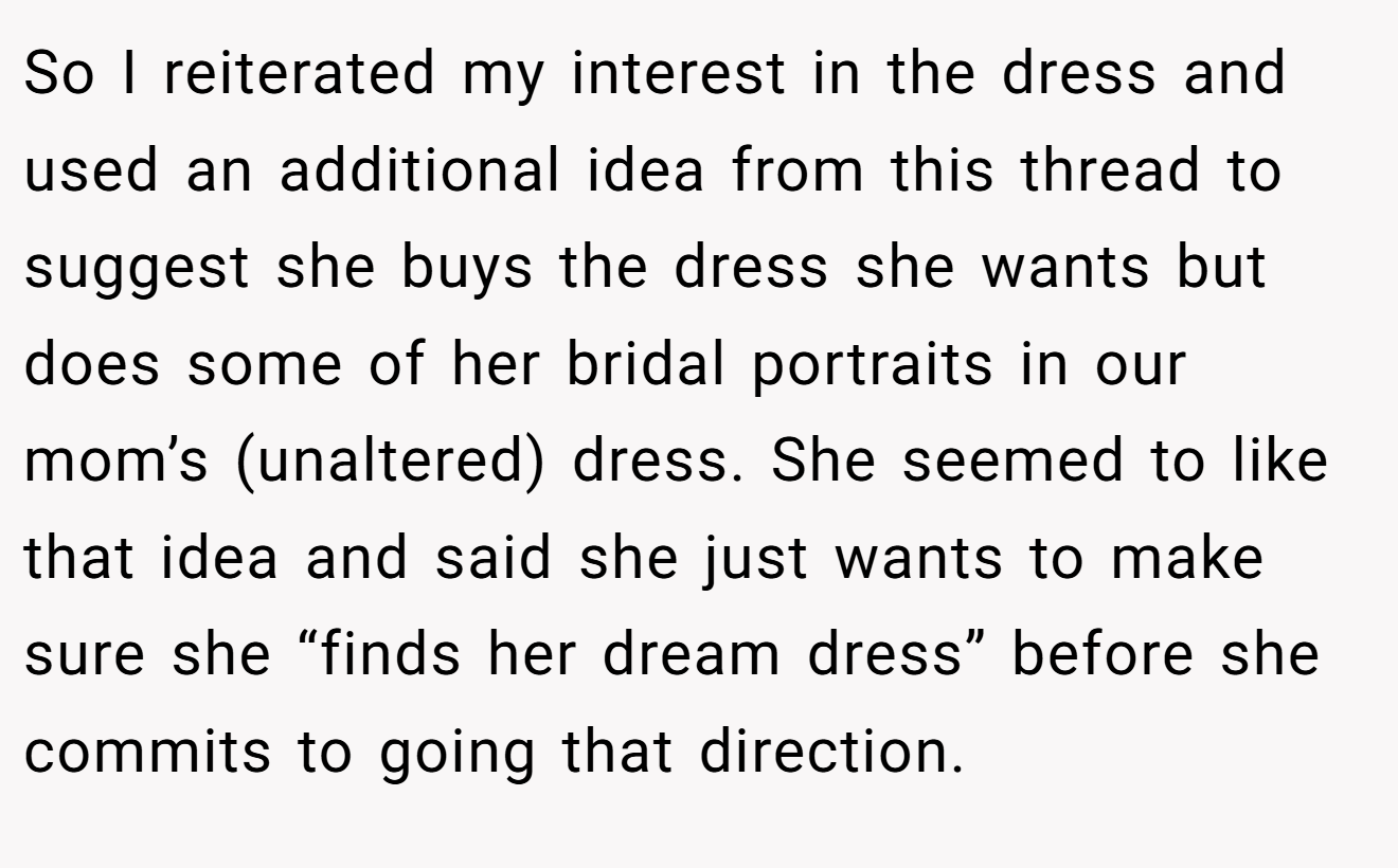 So I reiterated my interest in the dress and used an additional idea from this thread to suggest she buys the dress she wants but does some of her bridal portraits in our mom’s (unaltered) dress. She seemed to like that idea and said she just wants to make sure she “finds her dream dress” before she commits to going that direction.