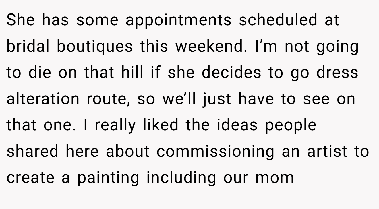 She has some appointments scheduled at bridal boutiques this weekend. I’m not going to die on that hill if she decides to go dress alteration route, so we’ll just have to see on that one. I really liked the ideas people shared here about commissioning an artist to create a painting including our mom