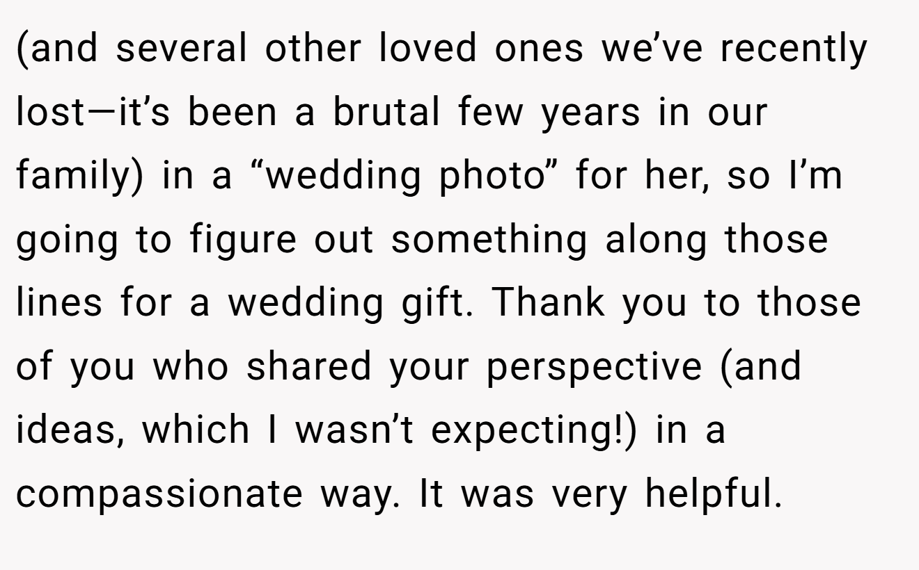 (and several other loved ones we’ve recently lost—it’s been a brutal few years in our family) in a “wedding photo” for her, so I’m going to figure out something along those lines for a wedding gift. Thank you to those of you who shared your perspective (and ideas, which I wasn’t expecting!) in a compassionate way. It was very helpful.