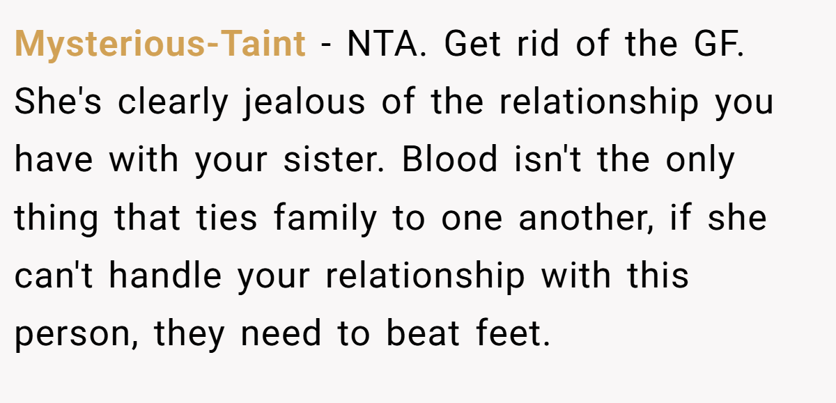 Mysterious-Taint − NTA. Get rid of the GF. She's clearly jealous of the relationship you have with your sister. Blood isn't the only thing that ties family to one another, if she can't handle your relationship with this person, they need to beat feet.