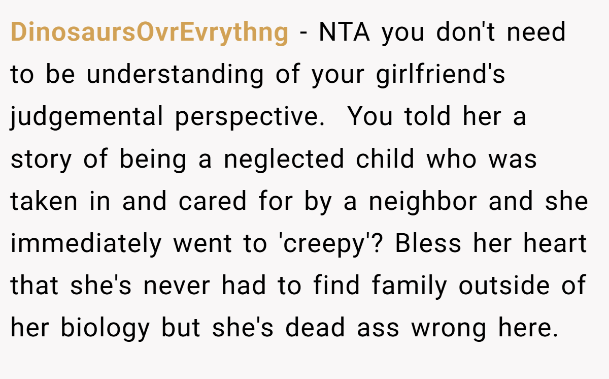 DinosaursOvrEvrythng − NTA you don't need to be understanding of your girlfriend's judgemental perspective.  You told her a story of being a neglected child who was taken in and cared for by a neighbor and she immediately went to 'creepy'? Bless her heart that she's never had to find family outside of her biology but she's dead ass wrong here.