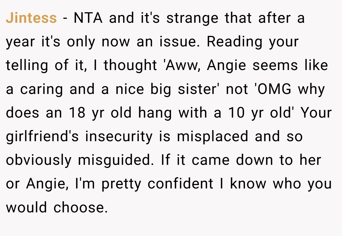 Jintess − NTA and it's strange that after a year it's only now an issue. Reading your telling of it, I thought 'Aww, Angie seems like a caring and a nice big sister' not 'OMG why does an 18 yr old hang with a 10 yr old' Your girlfriend's insecurity is misplaced and so obviously misguided. If it came down to her or Angie, I'm pretty confident I know who you would choose.