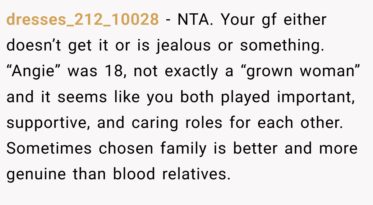 dresses_212_10028 − NTA. Your gf either doesn’t get it or is jealous or something. “Angie” was 18, not exactly a “grown woman” and it seems like you both played important, supportive, and caring roles for each other. Sometimes chosen family is better and more genuine than blood relatives.