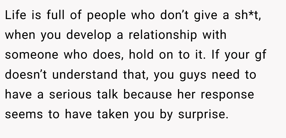 Life is full of people who don’t give a sh*t, when you develop a relationship with someone who does, hold on to it. If your gf doesn’t understand that, you guys need to have a serious talk because her response seems to have taken you by surprise.