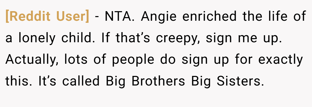 [Reddit User] − NTA. Angie enriched the life of a lonely child. If that’s creepy, sign me up. Actually, lots of people do sign up for exactly this. It’s called Big Brothers Big Sisters.