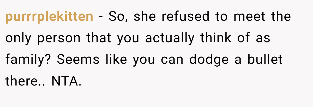 purrrplekitten − So, she refused to meet the only person that you actually think of as family? Seems like you can dodge a bullet there.. NTA.