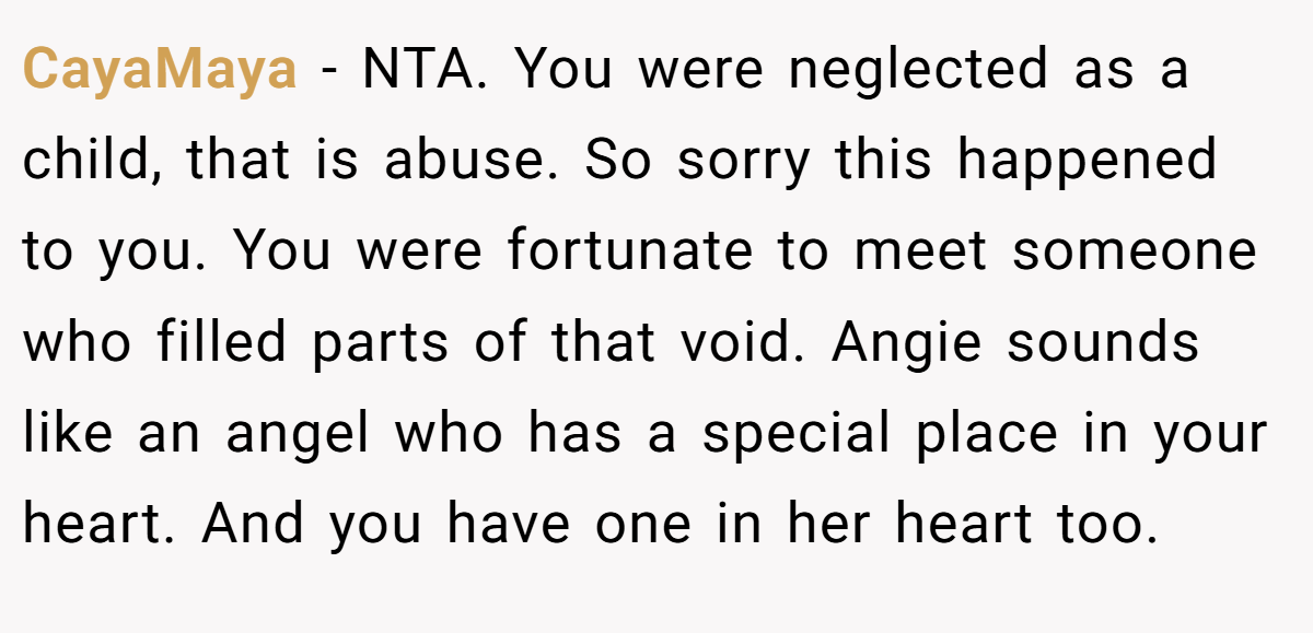 CayaMaya − NTA. You were neglected as a child, that is abuse. So sorry this happened to you. You were fortunate to meet someone who filled parts of that void. Angie sounds like an angel who has a special place in your heart. And you have one in her heart too.