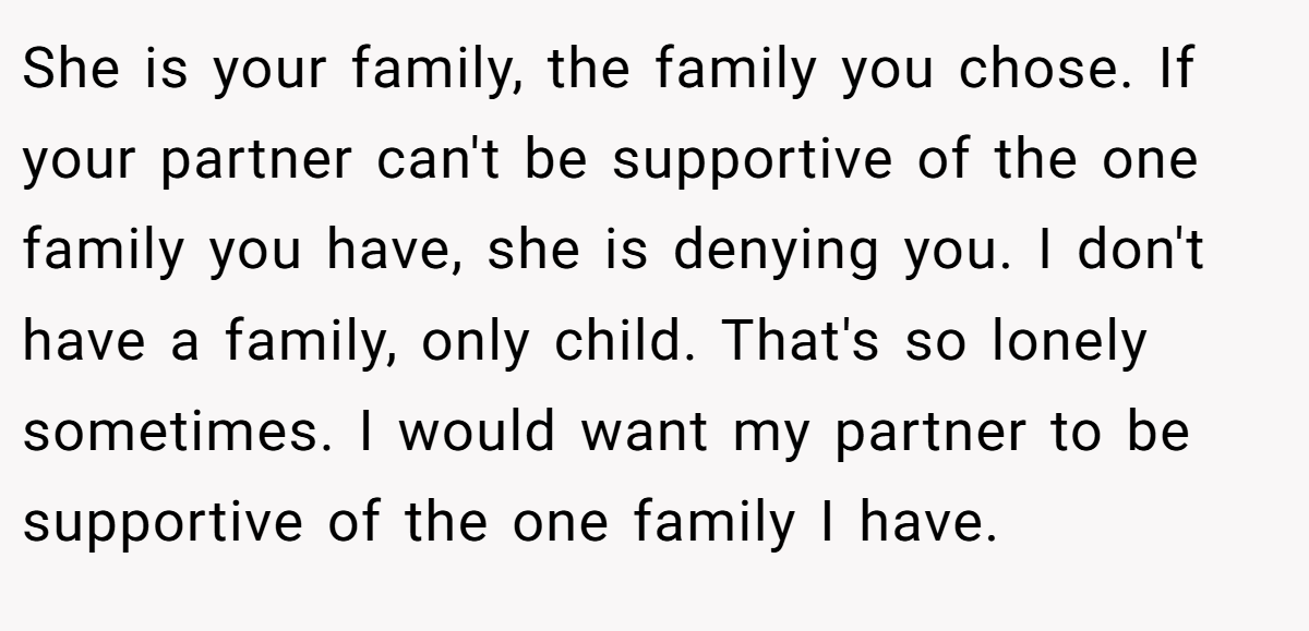 She is your family, the family you chose. If your partner can't be supportive of the one family you have, she is denying you. I don't have a family, only child. That's so lonely sometimes. I would want my partner to be supportive of the one family I have.