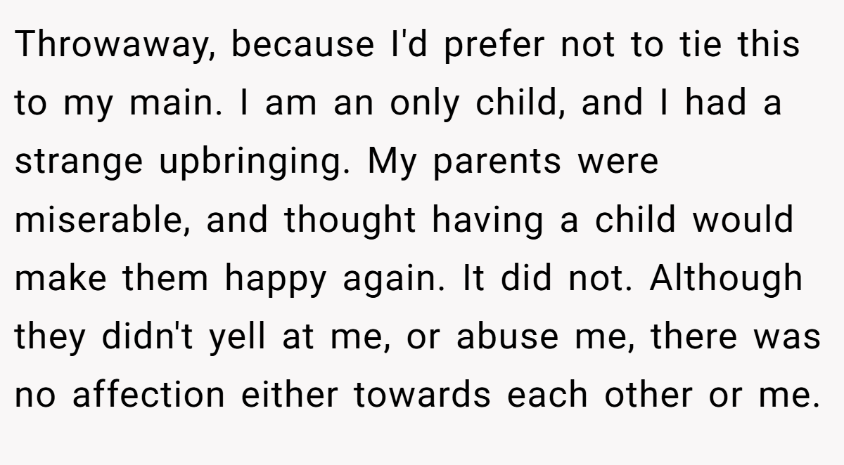 Throwaway, because I'd prefer not to tie this to my main. I am an only child, and I had a strange upbringing. My parents were miserable, and thought having a child would make them happy again. It did not. Although they didn't yell at me, or abuse me, there was no affection either towards each other or me.