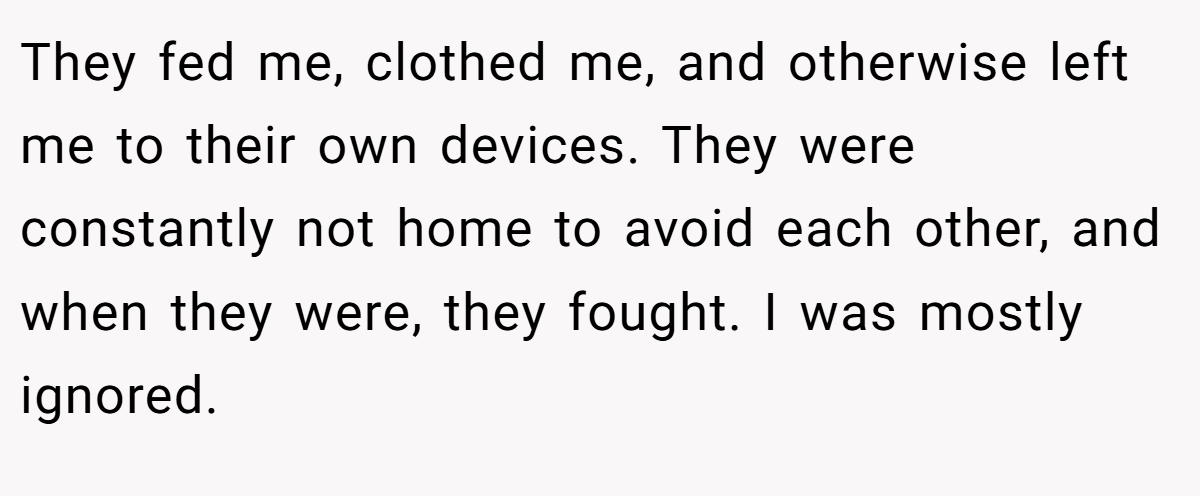 They fed me, clothed me, and otherwise left me to their own devices. They were constantly not home to avoid each other, and when they were, they fought. I was mostly ignored.