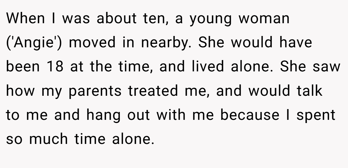 When I was about ten, a young woman ('Angie') moved in nearby. She would have been 18 at the time, and lived alone. She saw how my parents treated me, and would talk to me and hang out with me because I spent so much time alone.