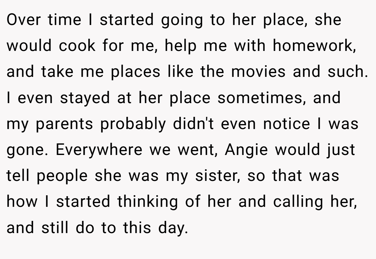 Over time I started going to her place, she would cook for me, help me with homework, and take me places like the movies and such. I even stayed at her place sometimes, and my parents probably didn't even notice I was gone. Everywhere we went, Angie would just tell people she was my sister, so that was how I started thinking of her and calling her, and still do to this day.