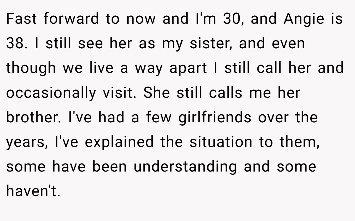 Fast forward to now and I'm 30, and Angie is 38. I still see her as my sister, and even though we live a way apart I still call her and occasionally visit. She still calls me her brother. I've had a few girlfriends over the years, I've explained the situation to them, some have been understanding and some haven't.