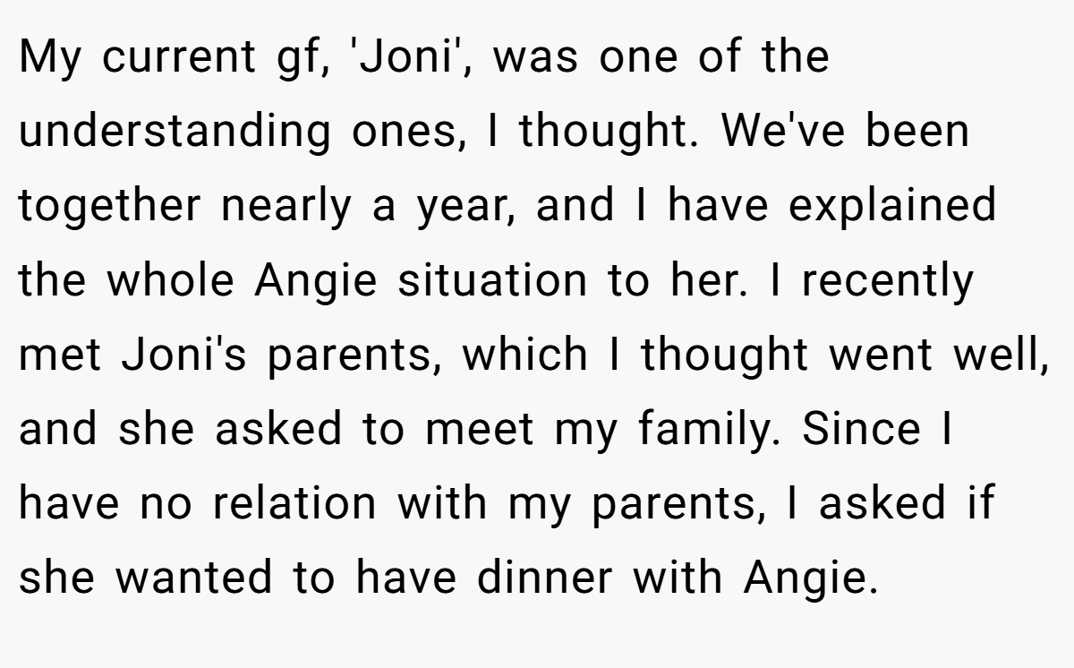 My current gf, 'Joni', was one of the understanding ones, I thought. We've been together nearly a year, and I have explained the whole Angie situation to her. I recently met Joni's parents, which I thought went well, and she asked to meet my family. Since I have no relation with my parents, I asked if she wanted to have dinner with Angie.