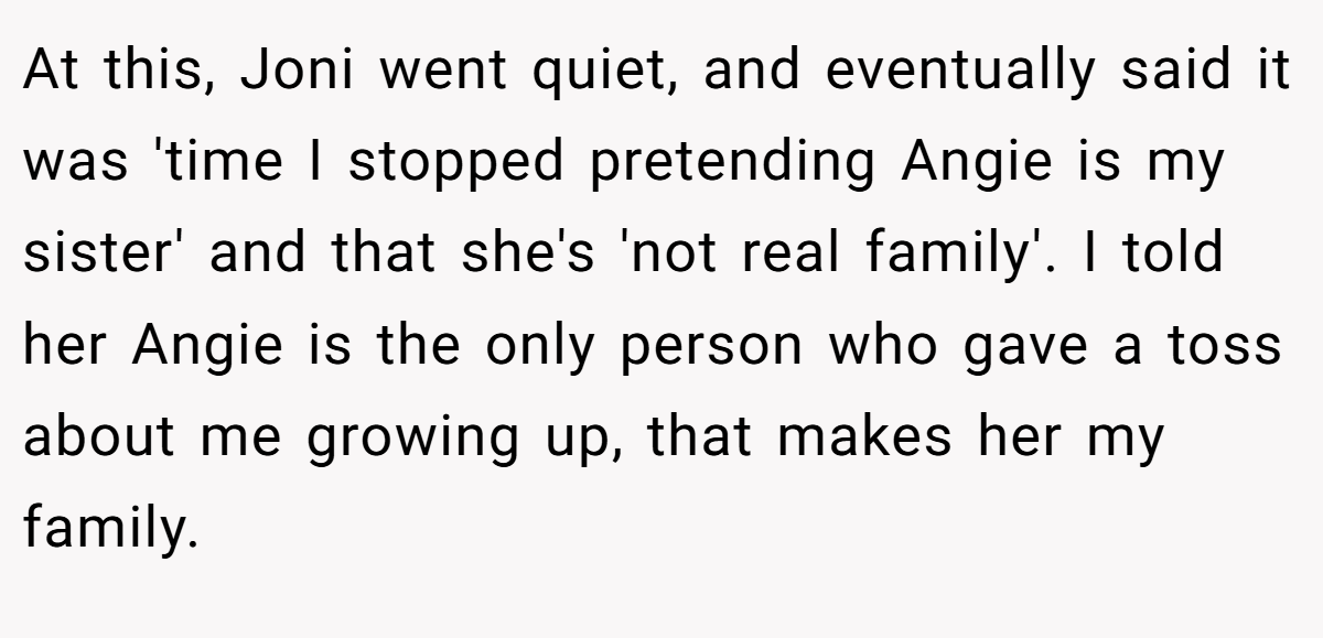 At this, Joni went quiet, and eventually said it was 'time I stopped pretending Angie is my sister' and that she's 'not real family'. I told her Angie is the only person who gave a toss about me growing up, that makes her my family.