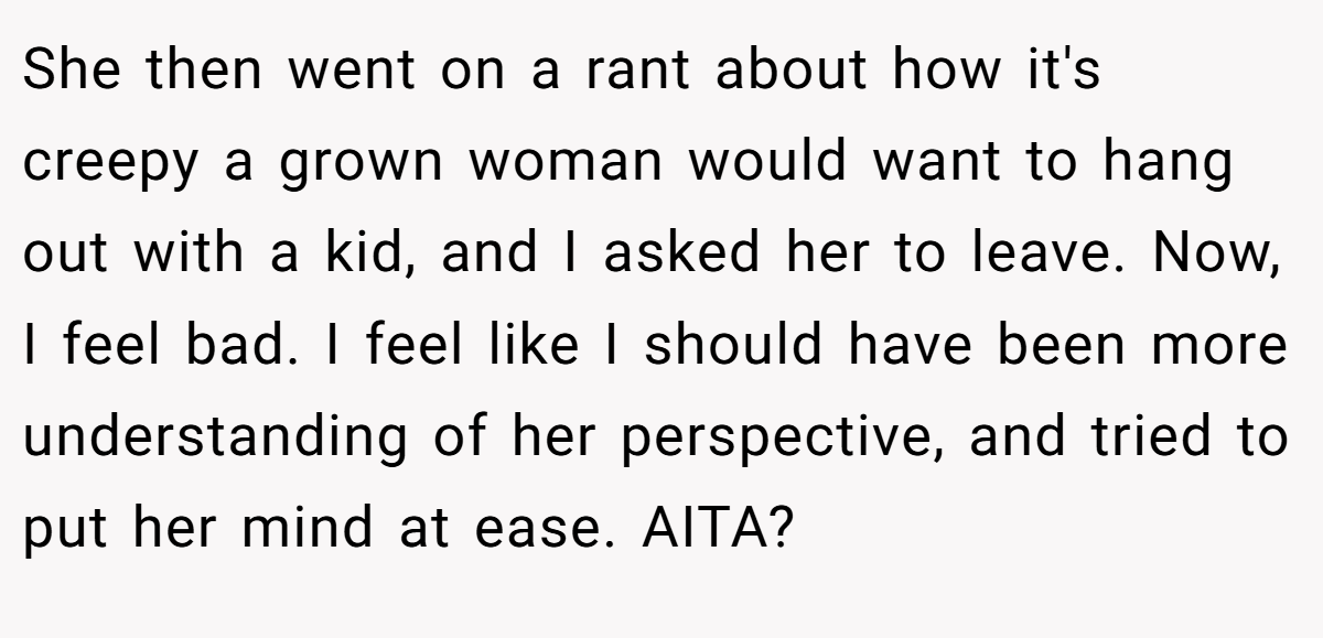 She then went on a rant about how it's creepy a grown woman would want to hang out with a kid, and I asked her to leave. Now, I feel bad. I feel like I should have been more understanding of her perspective, and tried to put her mind at ease. AITA?