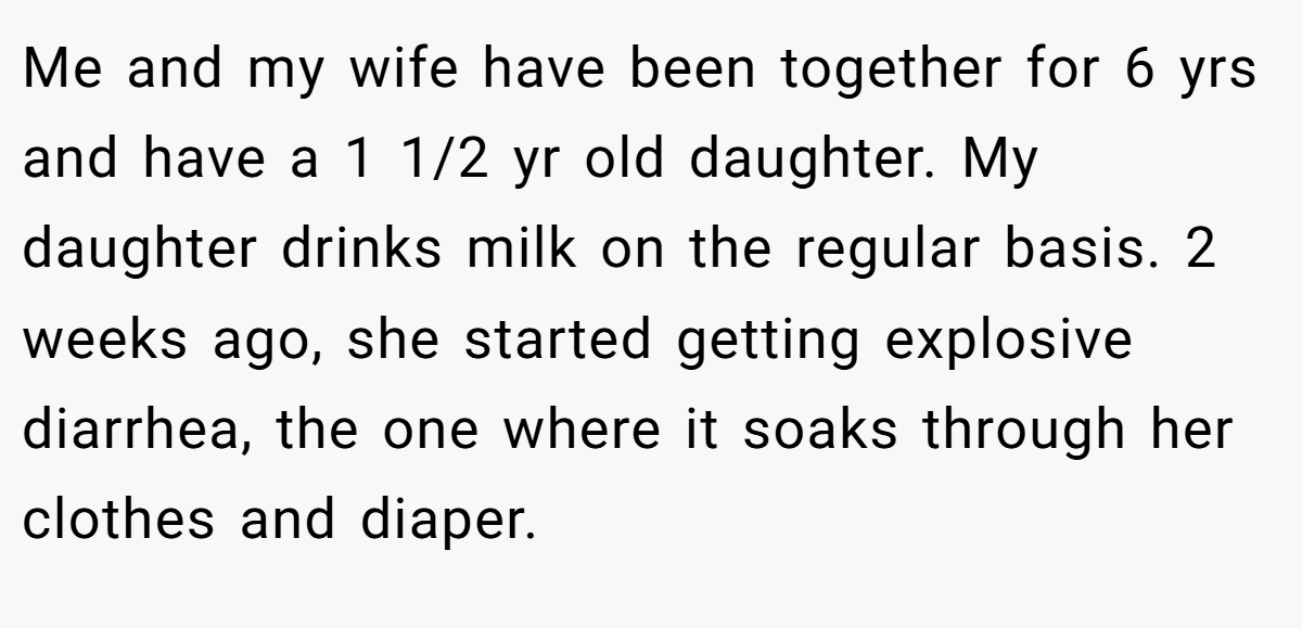 Me and my wife have been together for 6 yrs and have a 1 1/2 yr old daughter. My daughter drinks milk on the regular basis. 2 weeks ago, she started getting explosive diarrhea, the one where it soaks through her clothes and diaper.