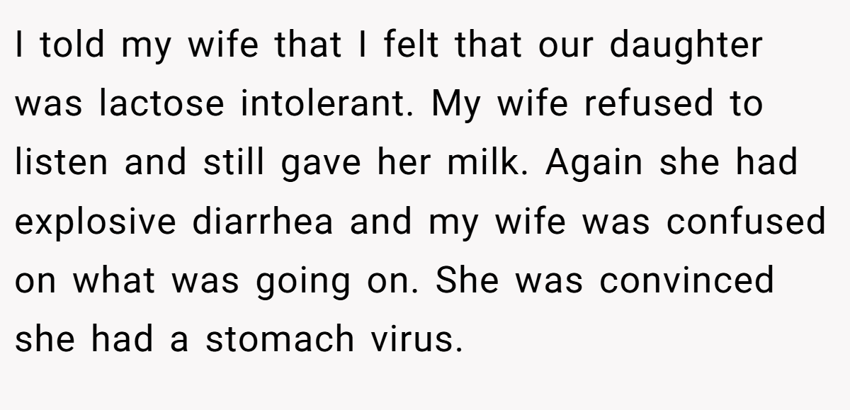 I told my wife that I felt that our daughter was lactose intolerant. My wife refused to listen and still gave her milk. Again she had explosive diarrhea and my wife was confused on what was going on. She was convinced she had a stomach virus.