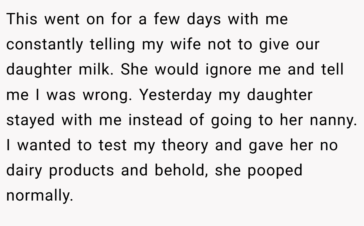 This went on for a few days with me constantly telling my wife not to give our daughter milk. She would ignore me and tell me I was wrong. Yesterday my daughter stayed with me instead of going to her nanny. I wanted to test my theory and gave her no dairy products and behold, she pooped normally.