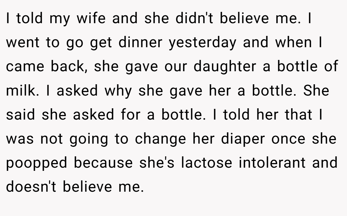 I told my wife and she didn't believe me. I went to go get dinner yesterday and when I came back, she gave our daughter a bottle of milk. I asked why she gave her a bottle. She said she asked for a bottle. I told her that I was not going to change her diaper once she poopped because she's lactose intolerant and doesn't believe me.