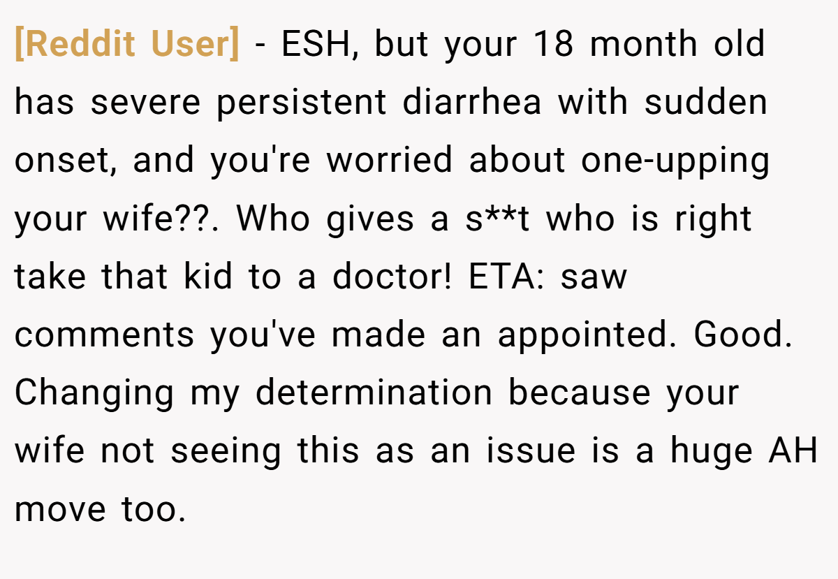 [Reddit User] - ESH, but your 18 month old has severe persistent diarrhea with sudden onset, and you're worried about one-upping your wife??. Who gives a s**t who is right take that kid to a doctor! ETA: saw comments you've made an appointed. Good. Changing my determination because your wife not seeing this as an issue is a huge AH move too.
