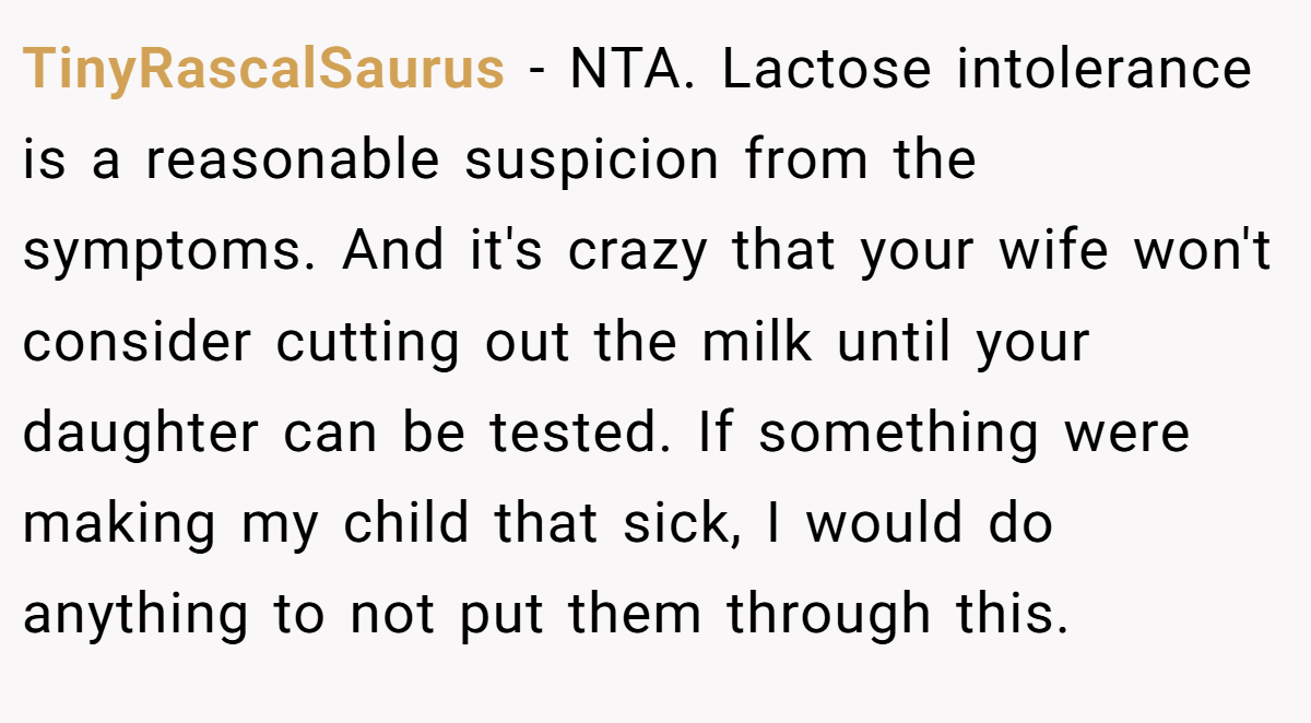 TinyRascalSaurus - NTA. Lactose intolerance is a reasonable suspicion from the symptoms. And it's crazy that your wife won't consider cutting out the milk until your daughter can be tested. If something were making my child that sick, I would do anything to not put them through this.
