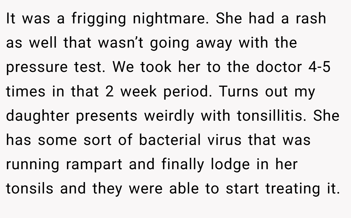 It was a frigging nightmare. She had a rash as well that wasn’t going away with the pressure test. We took her to the doctor 4-5 times in that 2 week period. Turns out my daughter presents weirdly with tonsillitis. She has some sort of bacterial virus that was running rampart and finally lodge in her tonsils and they were able to start treating it.