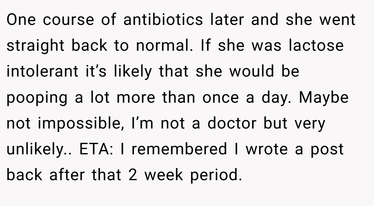 One course of antibiotics later and she went straight back to normal. If she was lactose intolerant it’s likely that she would be pooping a lot more than once a day. Maybe not impossible, I’m not a doctor but very unlikely.. ETA: I remembered I wrote a post back after that 2 week period.