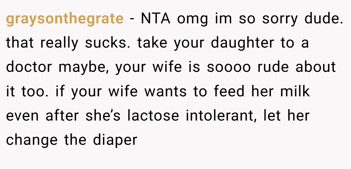 graysonthegrate - NTA omg im so sorry dude. that really sucks. take your daughter to a doctor maybe, your wife is soooo rude about it too. if your wife wants to feed her milk even after she’s lactose intolerant, let her change the diaper