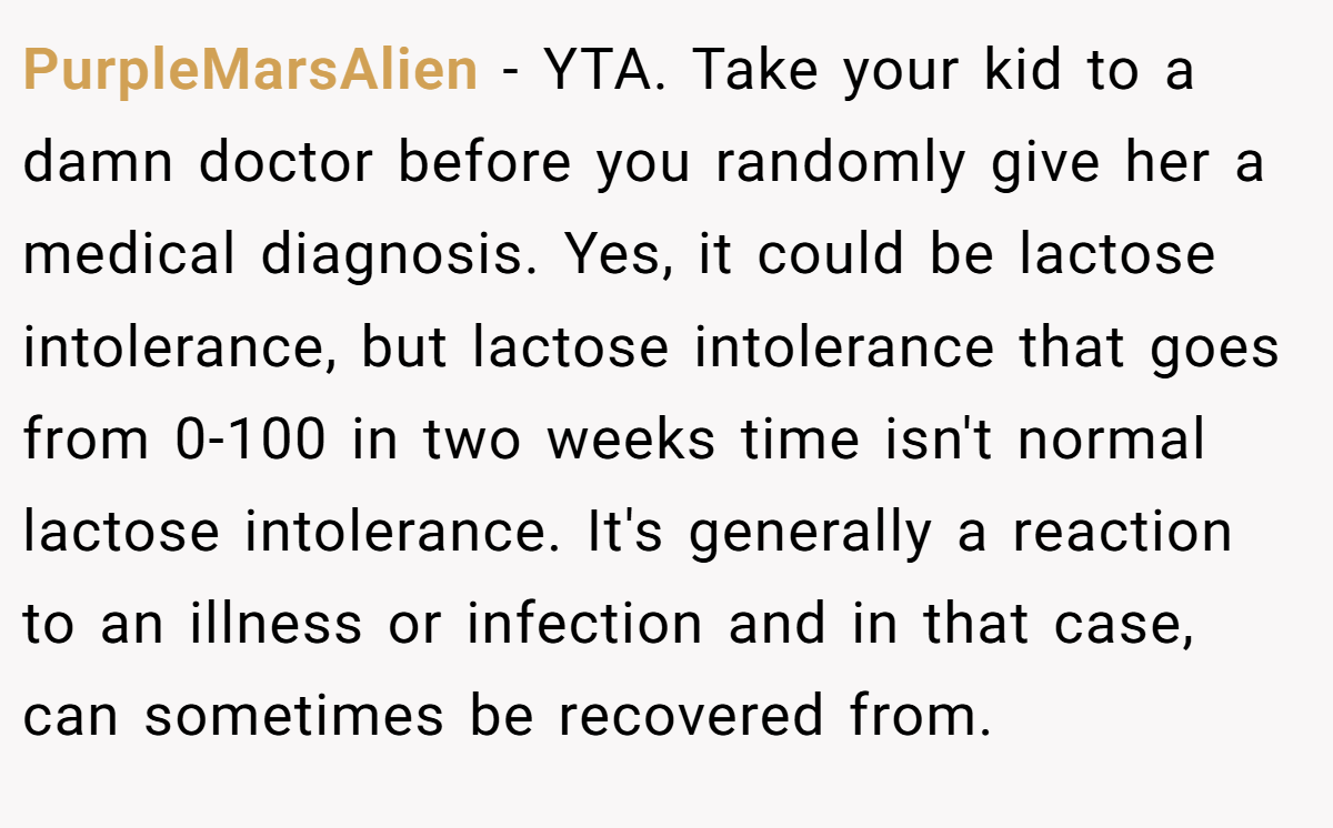 PurpleMarsAlien - YTA. Take your kid to a damn doctor before you randomly give her a medical diagnosis. Yes, it could be lactose intolerance, but lactose intolerance that goes from 0-100 in two weeks time isn't normal lactose intolerance. It's generally a reaction to an illness or infection and in that case, can sometimes be recovered from.