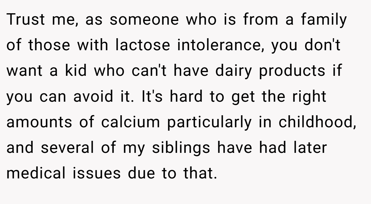 Trust me, as someone who is from a family of those with lactose intolerance, you don't want a kid who can't have dairy products if you can avoid it. It's hard to get the right amounts of calcium particularly in childhood, and several of my siblings have had later medical issues due to that.
