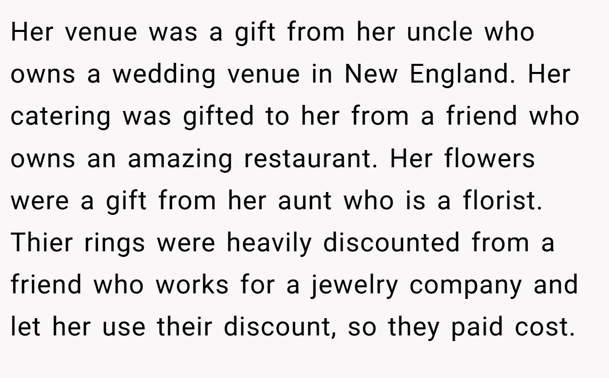 Her venue was a gift from her uncle who owns a wedding venue in New England. Her catering was gifted to her from a friend who owns an amazing restaurant. Her flowers were a gift from her aunt who is a florist. Thier rings were heavily discounted from a friend who works for a jewelry company and let her use their discount, so they paid cost.